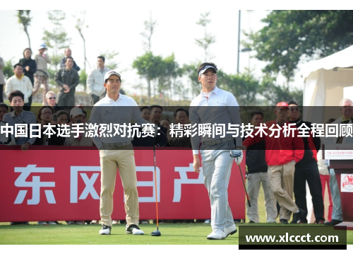 中国日本选手激烈对抗赛：精彩瞬间与技术分析全程回顾