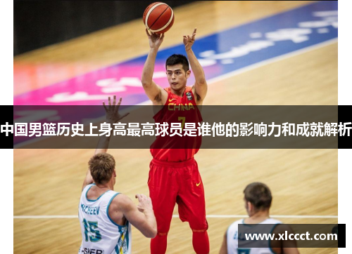 中国男篮历史上身高最高球员是谁他的影响力和成就解析