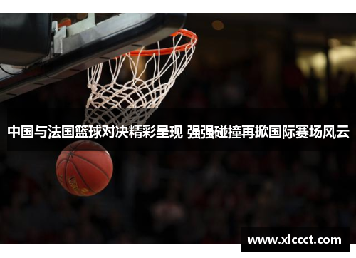 中国与法国篮球对决精彩呈现 强强碰撞再掀国际赛场风云